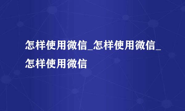 怎样使用微信_怎样使用微信_怎样使用微信