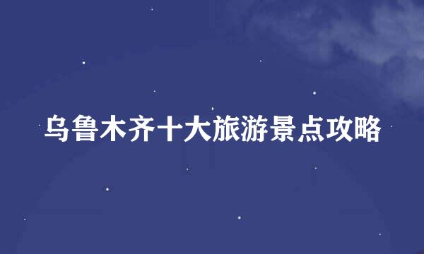 乌鲁木齐十大旅游景点攻略