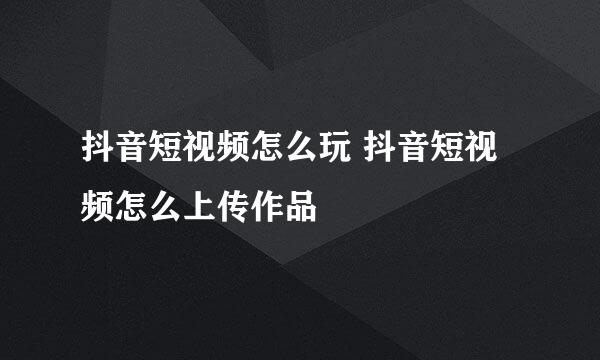 抖音短视频怎么玩 抖音短视频怎么上传作品