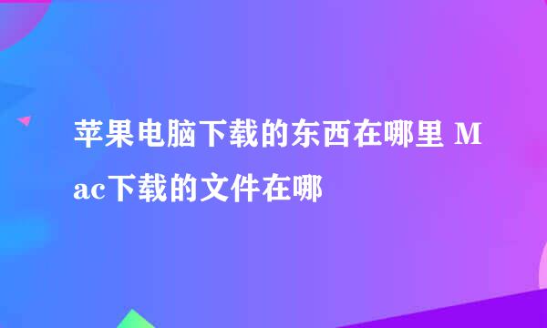 苹果电脑下载的东西在哪里 Mac下载的文件在哪