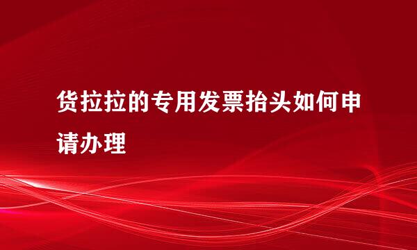 货拉拉的专用发票抬头如何申请办理