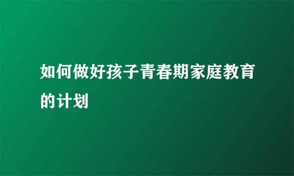 如何做好孩子青春期家庭教育的计划
