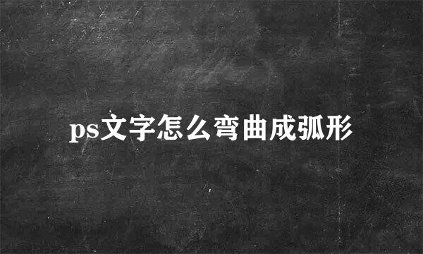 ps文字怎么弯曲成弧形