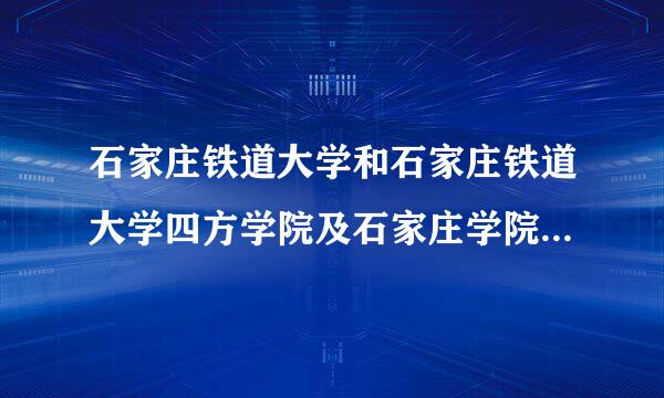石家庄铁道大学和石家庄铁道大学四方学院及石家庄学院是什么关系