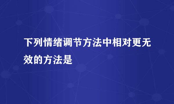 下列情绪调节方法中相对更无效的方法是