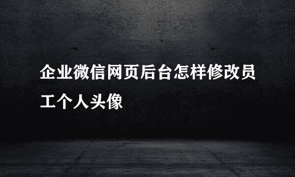 企业微信网页后台怎样修改员工个人头像