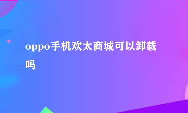 oppo手机欢太商城可以卸载吗