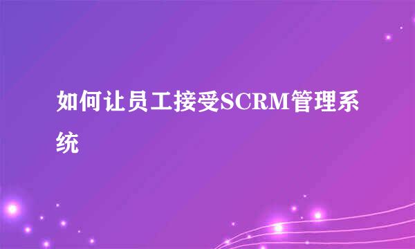 如何让员工接受SCRM管理系统