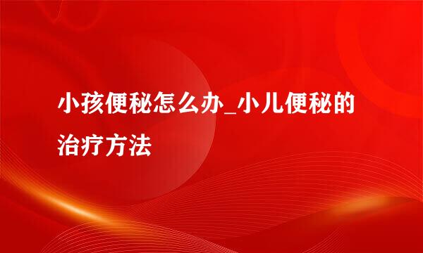 小孩便秘怎么办_小儿便秘的治疗方法