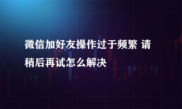 微信加好友操作过于频繁 请稍后再试怎么解决
