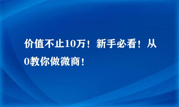 价值不止10万！新手必看！从0教你做微商！