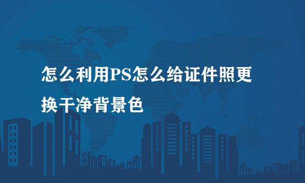 怎么利用PS怎么给证件照更换干净背景色