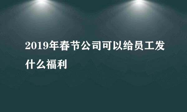 2019年春节公司可以给员工发什么福利