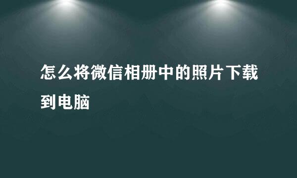 怎么将微信相册中的照片下载到电脑