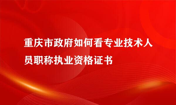 重庆市政府如何看专业技术人员职称执业资格证书