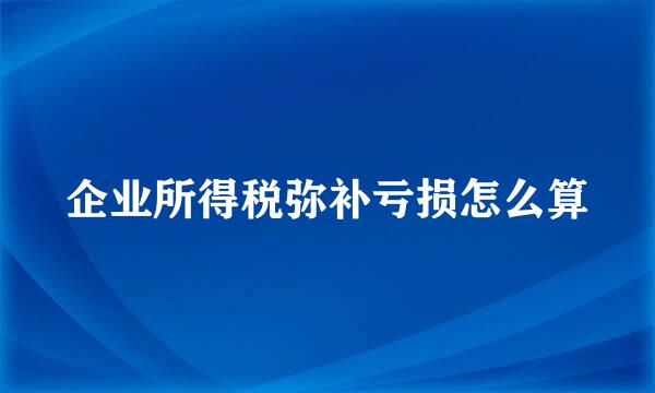 企业所得税弥补亏损怎么算
