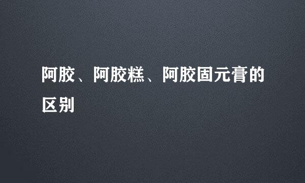 阿胶、阿胶糕、阿胶固元膏的区别