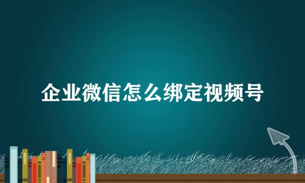 企业微信怎么绑定视频号