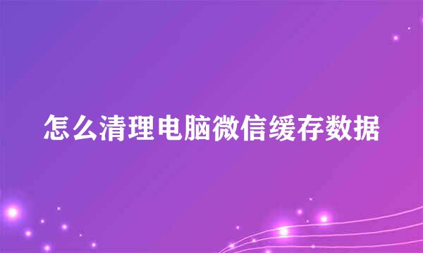 怎么清理电脑微信缓存数据