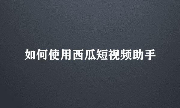 如何使用西瓜短视频助手