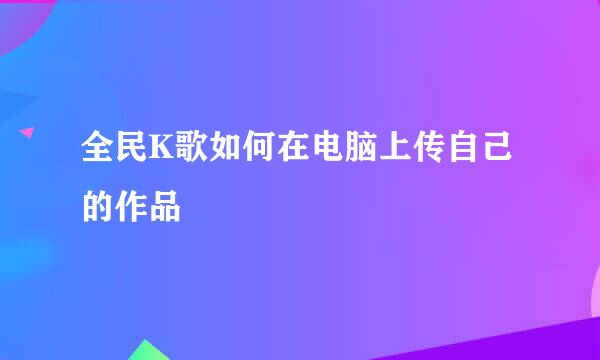 全民K歌如何在电脑上传自己的作品