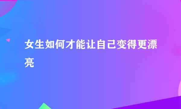 女生如何才能让自己变得更漂亮
