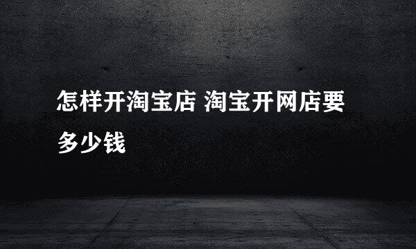怎样开淘宝店 淘宝开网店要多少钱