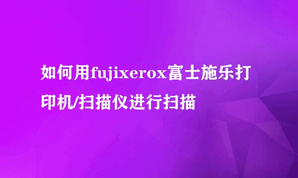 如何用fujixerox富士施乐打印机/扫描仪进行扫描