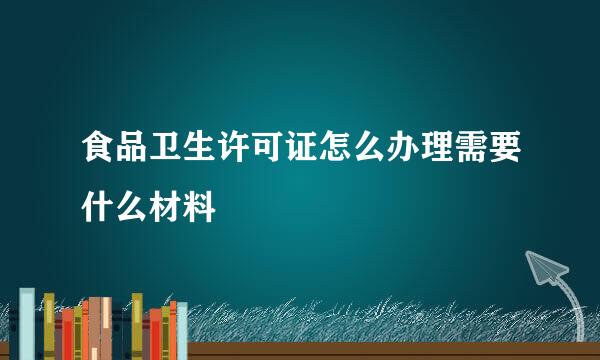 食品卫生许可证怎么办理需要什么材料