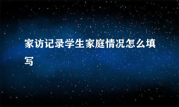 家访记录学生家庭情况怎么填写