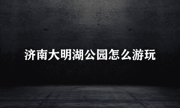 济南大明湖公园怎么游玩