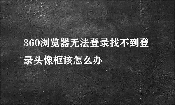 360浏览器无法登录找不到登录头像框该怎么办