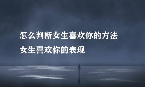 怎么判断女生喜欢你的方法 女生喜欢你的表现