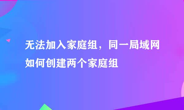 无法加入家庭组，同一局域网如何创建两个家庭组