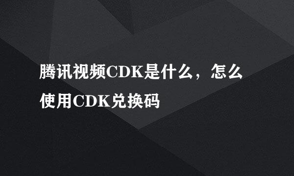 腾讯视频CDK是什么，怎么使用CDK兑换码