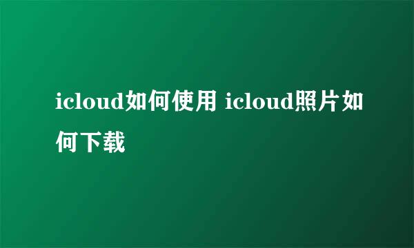 icloud如何使用 icloud照片如何下载