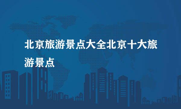 北京旅游景点大全北京十大旅游景点