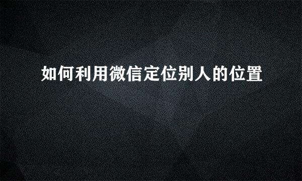 如何利用微信定位别人的位置