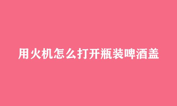 用火机怎么打开瓶装啤酒盖