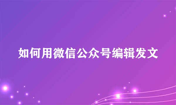 如何用微信公众号编辑发文