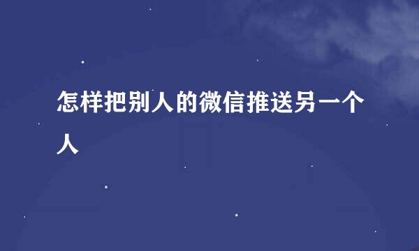 怎样把别人的微信推送另一个人