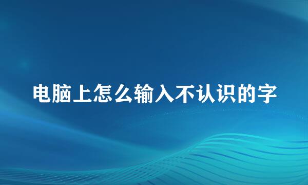 电脑上怎么输入不认识的字