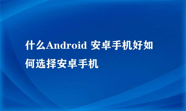 什么Android 安卓手机好如何选择安卓手机