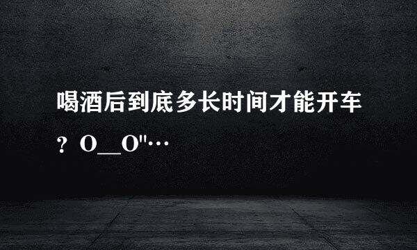 喝酒后到底多长时间才能开车？O__O