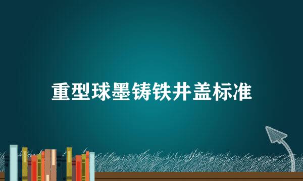 重型球墨铸铁井盖标准