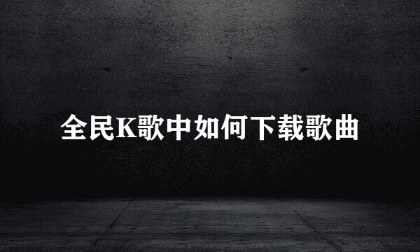 全民K歌中如何下载歌曲