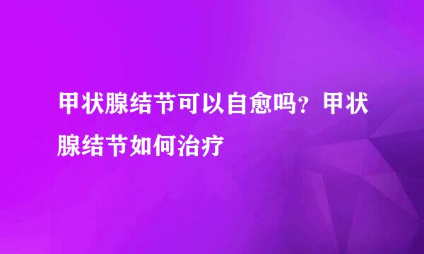 甲状腺结节可以自愈吗？甲状腺结节如何治疗