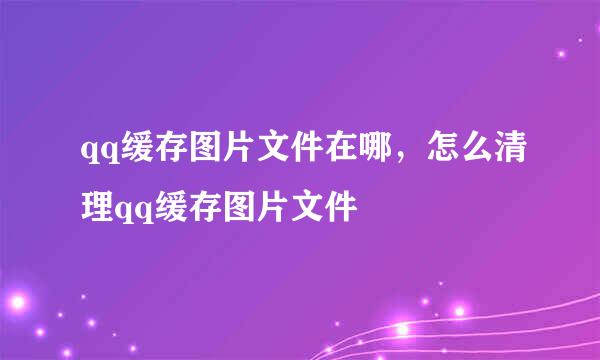 qq缓存图片文件在哪，怎么清理qq缓存图片文件