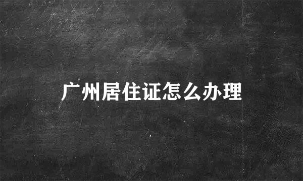 广州居住证怎么办理