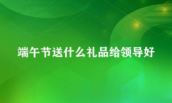 端午节送什么礼品给领导好